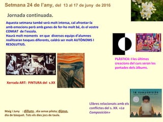 Setmana 24 de l’any, del 13 al 17 de juny de 2016
Maig i Juny : dilluns , dia sense pilota; dijous,
dia de bàsquet. Tots els dies jocs de taula.
Jornada continuada.
Xerrada ART: PINTURA del s.XX
Aquesta setmana també serà molt intensa, cal afrontar-la
amb emocions però amb ganes de fer-ho molt bé, és el vostre
COMIAT de l’escola.
Haurà molt moments en que diversos equips d’alumnes
realitzaran tasques diferents, caldrà ser molt AUTÒNOMS I
RESOLUTIUS.
PLÀSTICA: I les últimes
creacions del curs seran les
portades dels àlbums.
Llibres relacionats amb els
conflictes del s. XX. «La
Composición»
 