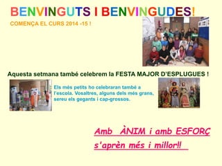 BENVINGUTS I BENVINGUDES! 
COMENÇA EL CURS 2014 -15 ! 
Aquesta setmana també celebrem la FESTA MAJOR D’ESPLUGUES ! 
Els més petits ho celebraran també a 
l’escola. Vosaltres, alguns dels més grans, 
sereu els gegants i cap-grossos. 
Amb ÀNIM i amb ESFORÇ 
s'aprèn més i millor!! 
 