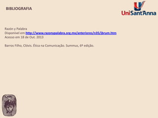 BIBLIOGRAFIA

Razón y Palabra
Disponível em:http://www.razonypalabra.org.mx/anteriores/n35/jbrum.htm
Acesso em 18 de Out. 2013
Barros Filho, Clóvis. Ética na Comunicação. Summus, 6º edição.

 