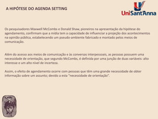 A HIPÓTESE DO AGENDA SETTING

Os pesquisadores Maxwell McCombs e Donald Shaw, pioneiros na apresentação da hipótese do
agendamento, confirmam que a mídia tem a capacidade de influenciar a projeção dos acontecimentos
na opinião pública, estabelecendo um pseudo-ambiente fabricado e montado pelos meios de
comunicação.

Além do acesso aos meios de comunicação e às conversas interpessoais, as pessoas possuem uma
necessidade de orientação, que segundo McCombs, é definida por uma junção de duas variáveis: alto
interesse e um alto nível de incerteza.
Assim, o efeito de agendamento ocorre com pessoas que têm uma grande necessidade de obter
informação sobre um assunto; devido a esta “necessidade de orientação”.

 