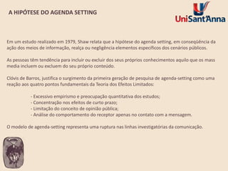 A HIPÓTESE DO AGENDA SETTING

Em um estudo realizado em 1979, Shaw relata que a hipótese do agenda setting, em conseqüência da
ação dos meios de informação, realça ou negligência elementos específicos dos cenários públicos.

As pessoas têm tendência para incluir ou excluir dos seus próprios conhecimentos aquilo que os mass
media incluem ou excluem do seu próprio conteúdo.
Clóvis de Barros, justifica o surgimento da primeira geração de pesquisa de agenda-setting como uma
reação aos quatro pontos fundamentais da Teoria dos Efeitos Limitados:

- Excessivo empirismo e preocupação quantitativa dos estudos;
- Concentração nos efeitos de curto prazo;
- Limitação do conceito de opinião pública;
- Análise do comportamento do receptor apenas no contato com a mensagem.
O modelo de agenda-setting representa uma ruptura nas linhas investigatórias da comunicação.

 
