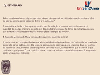 QUESTIONÁRIO

3- Em estudos realizados, alguns conceitos básicos são apontados e utilizados para determinar o efeito
do agenda setting, como podemos definir a Tematização?

É a capacidade de dar o destaque necessário (sua formulação, a maneira pela qual o assunto é
exposto), de modo a chamar a atenção. Um dos desdobramentos deste item é os múltiplos enfoques
que a informação vai recebendo para manter presa a atenção do receptor.
4- Segundo McCombs & Shaw, como podemos definir o Agenda Setting?

A teoria explica a correspondência entre a intensidade de cobertura de um fato pela mídia e a relevância
desse fato para o público. Acredita-se que o agendamento ocorra porque a imprensa deve ser seletiva
ao noticiar os fatos, deixando passar algumas e barrando outras, na medida em que escolhem o que
noticiar e o que ignorar. O que o público sabe e com o que se importa em dado momento é, em grande
parte, um produto midiático.

 