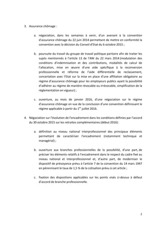 2	
  
	
  
	
  
3. Assurance	
  chômage	
  :	
  	
  
	
  
a. négociation,	
   dans	
   les	
   semaines	
   à	
   venir,	
   d’un	
   avenant	
   à	
   la	
   convention	
  
d'assurance	
  chômage	
  du	
  22	
  juin	
  2014	
  permettant	
  de	
  mettre	
  en	
  conformité	
  la	
  
convention	
  avec	
  la	
  décision	
  du	
  Conseil	
  d’Etat	
  du	
  6	
  octobre	
  2015	
  ;	
  	
  
	
  
b. poursuite	
  du	
  travail	
  du	
  groupe	
  de	
  travail	
  politique	
  paritaire	
  afin	
  de	
  traiter	
  les	
  
sujets	
   mentionnés	
   à	
   l’article	
   13	
   de	
   l’ANI	
   du	
   22	
   mars	
   2014	
  (modulation	
   des	
  
conditions	
   d’indemnisation	
   et	
   des	
   contributions,	
   modalités	
   de	
   calcul	
   de	
  
l’allocation,	
   mise	
   en	
   œuvre	
   d’une	
   aide	
   spécifique	
   à	
   la	
   reconversion	
  
professionnelle	
   et	
   réforme	
   de	
   l’aide	
   différentielle	
   de	
   reclassement,	
  
concertation	
  avec	
  l’Etat	
  sur	
  la	
  mise	
  en	
  place	
  d’une	
  affiliation	
  obligatoire	
  au	
  
régime	
  d’assurance	
  chômage	
  pour	
  les	
  employeurs	
  publics	
  ayant	
  la	
  possibilité	
  
d’adhérer	
  au	
  régime	
  de	
  manière	
  révocable	
  ou	
  irrévocable,	
  simplification	
  de	
  la	
  
réglementation	
  en	
  vigueur)	
  ;	
  
	
  
c. ouverture,	
   au	
   mois	
   de	
   janvier	
   2016,	
   d’une	
   négociation	
   sur	
   le	
   régime	
  
d’assurance	
  chômage	
  en	
  vue	
  de	
  la	
  conclusion	
  d’une	
  convention	
  définissant	
  le	
  
régime	
  applicable	
  à	
  partir	
  du	
  1er
	
  juillet	
  2016.	
  
	
  
4. Négociation	
  sur	
  l’évolution	
  de	
  l’encadrement	
  dans	
  les	
  conditions	
  définies	
  par	
  l’accord	
  
du	
  30	
  octobre	
  2015	
  sur	
  les	
  retraites	
  complémentaires	
  (début	
  2016):	
  	
  
	
  
a. définition	
   au	
   niveau	
   national	
   interprofessionnel	
   des	
   principaux	
   éléments	
  
permettant	
   de	
   caractériser	
   l’encadrement	
   (notamment	
   technique	
   et	
  
managérial)	
  ;	
  
	
  
b. ouverture	
   aux	
   branches	
   professionnelles	
   de	
   la	
   possibilité,	
   d’une	
   part,	
  de	
  
préciser	
  les	
  éléments	
  relatifs	
  à	
  l’encadrement	
  dans	
  le	
  respect	
  du	
  cadre	
  fixé	
  au	
  
niveau	
   national	
   et	
   interprofessionnel	
   et,	
   d’autre	
   part,	
   de	
   moderniser	
   le	
  
dispositif	
  de	
  prévoyance	
  prévu	
  à	
  l'article	
  7	
  de	
  la	
  convention	
  du	
  14	
  mars	
  1947	
  
en	
  pérennisant	
  le	
  taux	
  de	
  1,5	
  %	
  de	
  la	
  cotisation	
  prévu	
  à	
  cet	
  article	
  ;	
  
	
  
c. fixation	
   des	
   dispositions	
   applicables	
   sur	
   les	
   points	
   visés	
   ci-­‐dessus	
   à	
   défaut	
  
d’accord	
  de	
  branche	
  professionnelle.	
  
	
  
	
  
	
  
 