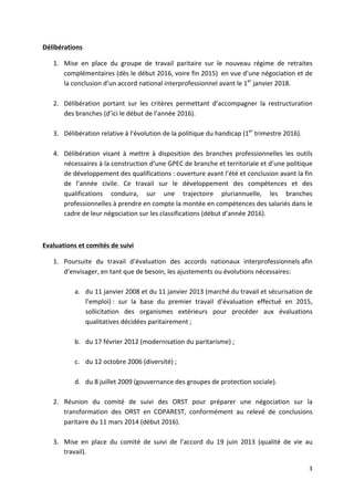 3	
  
	
  
Délibérations	
  
1. Mise	
   en	
   place	
   du	
   groupe	
   de	
   travail	
   paritaire	
   sur	
   le	
   nouveau	
   régime	
   de	
   retraites	
  
complémentaires	
  (dès	
  le	
  début	
  2016,	
  voire	
  fin	
  2015)	
  	
  en	
  vue	
  d’une	
  négociation	
  et	
  de	
  
la	
  conclusion	
  d’un	
  accord	
  national	
  interprofessionnel	
  avant	
  le	
  1er
	
  janvier	
  2018.	
  
	
  
2. Délibération	
   portant	
   sur	
   les	
   critères	
   permettant	
   d’accompagner	
   la	
   restructuration	
  
des	
  branches	
  (d’ici	
  le	
  début	
  de	
  l’année	
  2016).	
  
	
  
3. Délibération	
  relative	
  à	
  l’évolution	
  de	
  la	
  politique	
  du	
  handicap	
  (1er
	
  trimestre	
  2016).	
  
	
  
4. Délibération	
   visant	
   à	
   mettre	
   à	
   disposition	
   des	
   branches	
   professionnelles	
   les	
   outils	
  
nécessaires	
  à	
  la	
  construction	
  d’une	
  GPEC	
  de	
  branche	
  et	
  territoriale	
  et	
  d’une	
  politique	
  
de	
  développement	
  des	
  qualifications	
  :	
  ouverture	
  avant	
  l’été	
  et	
  conclusion	
  avant	
  la	
  fin	
  
de	
   l’année	
   civile.	
   Ce	
   travail	
   sur	
   le	
   développement	
   des	
   compétences	
   et	
   des	
  
qualifications	
   conduira,	
   sur	
   une	
   trajectoire	
   pluriannuelle,	
   les	
   branches	
  
professionnelles	
  à	
  prendre	
  en	
  compte	
  la	
  montée	
  en	
  compétences	
  des	
  salariés	
  dans	
  le	
  
cadre	
  de	
  leur	
  négociation	
  sur	
  les	
  classifications	
  (début	
  d’année	
  2016).	
  	
  
	
  
Evaluations	
  et	
  comités	
  de	
  suivi	
  
1. Poursuite	
   du	
   travail	
   d’évaluation	
   des	
   accords	
   nationaux	
   interprofessionnels	
  afin	
  
d’envisager,	
  en	
  tant	
  que	
  de	
  besoin,	
  les	
  ajustements	
  ou	
  évolutions	
  nécessaires:	
  	
  
	
  
a. du	
  11	
  janvier	
  2008	
  et	
  du	
  11	
  janvier	
  2013	
  (marché	
  du	
  travail	
  et	
  sécurisation	
  de	
  
l’emploi)	
  :	
   sur	
   la	
   base	
   du	
   premier	
   travail	
   d’évaluation	
   effectué	
   en	
   2015,	
  
sollicitation	
   des	
   organismes	
   extérieurs	
   pour	
   procéder	
   aux	
   évaluations	
  
qualitatives	
  décidées	
  paritairement	
  ;	
  
	
  
b. du	
  17	
  février	
  2012	
  (modernisation	
  du	
  paritarisme)	
  ;	
  
	
  
c. du	
  12	
  octobre	
  2006	
  (diversité)	
  ;	
  
	
  
d. du	
  8	
  juillet	
  2009	
  (gouvernance	
  des	
  groupes	
  de	
  protection	
  sociale).	
  
	
  
2. Réunion	
   du	
   comité	
   de	
   suivi	
   des	
   ORST	
   pour	
   préparer	
   une	
   négociation	
   sur	
   la	
  
transformation	
   des	
   ORST	
   en	
   COPAREST,	
   conformément	
   au	
   relevé	
   de	
   conclusions	
  
paritaire	
  du	
  11	
  mars	
  2014	
  (début	
  2016).	
  
	
  
3. Mise	
   en	
   place	
   du	
   comité	
   de	
   suivi	
   de	
   l’accord	
   du	
   19	
   juin	
   2013	
   (qualité	
   de	
   vie	
   au	
  
travail).	
  
 