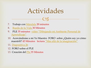 Actividades 
 
7. Trabajo con Mándala 20 minutos 
8. Rueda de la Vida 30 Minutos 
9. PLE 35 minutos video “Dibujando mi Ambiente Personal de 
Aprendizaje” 
10. Acercándome a mi Yo Maestro FORO sobre ¿Quién soy yo cómo 
maestr@? 45 Minutos lectura “Mas allá de la imaginación” 
11. Diapositiva 26 
12. FORO sobre el PLE 
13. Creación del Ple 35 Minutos 
 