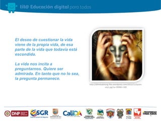 El deseo de cuestionar la vida 
viene de la propia vida, de esa 
parte de la vida que todavía está 
escondida. 
La vida nos incita a 
preguntarnos. Quiere ser 
admirada. En tanto que no lo sea, 
la pregunta permanece. 
http://dilmitadotorg.files.wordpress.com/2012/11/quien-soy1. 
jpg?w=300&h=300 
4 
 