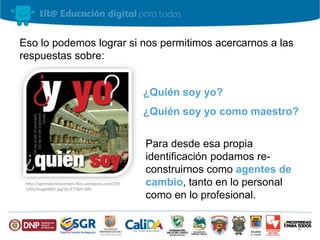 Eso lo podemos lograr si nos permitimos acercarnos a las 
respuestas sobre: 
¿Quién soy yo? 
¿Quién soy yo como maestro? 
Para desde esa propia 
identificación podamos re-construirnos 
como agentes de 
cambio, tanto en lo personal 
como en lo profesional. 
http://aprendiendoconben.files.wordpress.com/201 
1/05/image0041.jpg?w=277&h=300 
8 
 