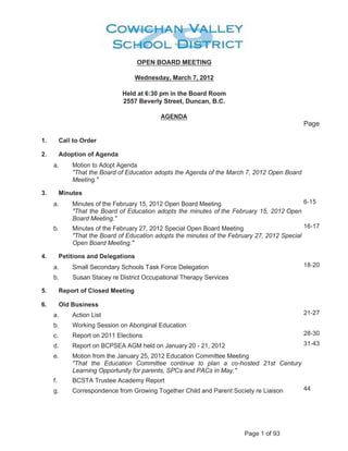 OPEN BOARD MEETING

                                                                                                                                                                                                                                                                                                                         Wednesday, March 7, 2012

                                                                                                                                                                                                                                                                                         Held at 6:30 pm in the Board Room
                                                                                                                                                                                                                                                                                         2557 Beverly Street, Duncan, B.C.

                                                                                                                                                                                                                                                                                                                                AGENDA                                                                      ¡           ¢           £




    ¤   ¥        ¦           §                           ¨   ¨                   ©                                                                                                              




       ¥                                                                                    ©                                                                                                              !                                            §




            a.                                                                       Motion to Adopt Agenda
                                                                                     That the Board of Education adopts the Agenda of the March 7, 2012 Open Board
                                                                                     Meeting.
       ¥            #                                         $                       ©                                      %




                                                                                                                                                                                                                                                                                                                                                                                            3           4       5               6




            a.                                                                       Minutes of the February 15, 2012 Open Board Meeting
                                                                                     That the Board of Education adopts the minutes of the February 15, 2012 Open
                                                                                     Board Meeting.                                                                                                                                                                                                                                                                                        5           3           4           5       7




            b.                                                                       Minutes of the February 27, 2012 Special Open Board Meeting
                                                                                     That the Board of Education adopts the minutes of the February 27, 2012 Special
                                                                                     Open Board Meeting.
       ¥            '                          ©                  ©                                                                        %               §                                                     (                      ¨              !           §       ©                            %




                                                                                                                                                                                                                                                                                                                                                                                            5           8           4           9       @




            a.                                                                       Small Secondary Schools Task Force Delegation
            b.                                                                       Susan Stacey re District Occupational Therapy Services
        ¥            0                                                                                       ©                                                      ¦               ¨                      %                                         #                             ©                 !
)




1       ¥                       ¨                                          2                               $                       %                                            %                   %




                                                                                                                                                                                                                                                                                                                                                                                            9           5           4           9       7




            a.                                                                       Action List
            b.                                                                       Working Session on Aboriginal Education
                                                                                                                                                                                                                                                                                                                                                                                            9           8           4           A       @




            c.                                                                       Report on 2011 Elections
                                                                                                                                                                                                                                                                                                                                                                                            A           5           4       B           A




            d.                                                                       Report on BCPSEA AGM held on January 20 - 21, 2012
            e.                                                                       Motion from the January 25, 2012 Education Committee Meeting
                                                                                     That the Education Committee continue to plan a co-hosted 21st Century
                                                                                     Learning Opportunity for parents, SPCs and PACs in May.
            f.                                                                       BCSTA Trustee Academy Report
                                                                                                                                                                                                                                                                                                                                                                                        B           B




            g.                                                                       Correspondence from Growing Together Child and Parent Society re Liaison




                                                                                                                                                                                                                                                                                                                                                    C   D   E   F   5   G   H   I   A
 