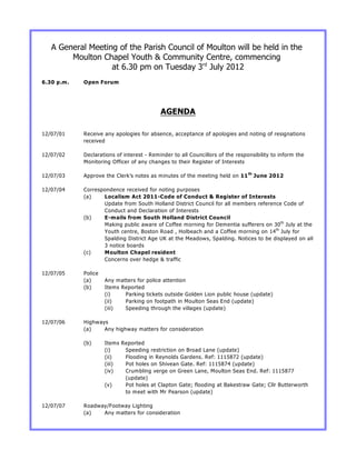 A General Meeting of the Parish Council of Moulton will be held in the
        Moulton Chapel Youth & Community Centre, commencing
                   at 6.30 pm on Tuesday 3rd July 2012
6.30 p.m.   Open Forum




                                           AGENDA

12/07/01    Receive any apologies for absence, acceptance of apologies and noting of resignations
            received

12/07/02    Declarations of interest - Reminder to all Councillors of the responsibility to inform the
            Monitoring Officer of any changes to their Register of Interests

12/07/03    Approve the Clerk’s notes as minutes of the meeting held on 11 th June 2012

12/07/04    Correspondence received for noting purposes
            (a)    Localism Act 2011-Code of Conduct & Register of Interests
                   Update from South Holland District Council for all members reference Code of
                   Conduct and Declaration of Interests
            (b)    E-mails from South Holland District Council
                   Making public aware of Coffee morning for Dementia sufferers on 30 th July at the
                   Youth centre, Boston Road , Holbeach and a Coffee morning on 14 th July for
                   Spalding District Age UK at the Meadows, Spalding. Notices to be displayed on all
                   3 notice boards
            (c)    Moulton Chapel resident
                   Concerns over hedge & traffic

12/07/05    Police
            (a)      Any matters for police attention
            (b)      Items Reported
                     (i)    Parking tickets outside Golden Lion public house (update)
                     (ii)   Parking on footpath in Moulton Seas End (update)
                     (iii)  Speeding through the villages (update)

12/07/06    Highways
            (a)    Any highway matters for consideration

            (b)      Items Reported
                     (i)    Speeding restriction on Broad Lane (update)
                     (ii)   Flooding in Reynolds Gardens. Ref: 1115872 (update)
                     (iii)  Pot holes on Shivean Gate. Ref: 1115874 (update)
                     (iv)   Crumbling verge on Green Lane, Moulton Seas End. Ref: 1115877
                            (update)
                     (v)    Pot holes at Clapton Gate; flooding at Bakestraw Gate; Cllr Butterworth
                            to meet with Mr Pearson (update)

12/07/07    Roadway/Footway Lighting
            (a)   Any matters for consideration
 