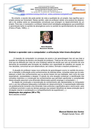 ESTADO DO RIO GRANDE DO NORTE
                                  PREFEITURA MUNICIPAL DE CURRAIS NOVOS
                           SEMEC - Secretaria Municipal de Educação, Cultura e Esportes
                                     CEP: 59380-000 – Rua Ver. José Sales Sobrinho, 70
                            Fone: (84) 405-2725 – Fax: (84) 405-2726 – CNPJ 08.470.486/0001-33
               semec.curraisnovos@ig.com.bvosr / semec.curraisnovos@gmail.com

    No entanto, a escola não pode perder de vista a qualidade de um projeto. Isso significa que o
projeto precisa ser fomentado. Nesse sentido, cabe ao professor adotar uma postura de observa-
ção e de análise sobre as necessidades conceituais que emergem no desenvolvimento de um
projeto. Para isso, é necessário o professor desenvolver estratégias pedagógicas que possibilitam
o aprendizado tanto no sentido da abrangência como no sentido do aprofundamento de conceitos
(Freire e Prado, 1999).(...)




                                                Maria Elizabeth
                                              Biaconcini Almeida


Ensinar e aprender com o computador: a articulação inter-trans-disciplinar


      A inserção do computador no processo de ensino e de aprendizagem traz em seu bojo a
questão da mudança da escola e da atuação do professor. Trata-se de uma nova cultura educaci-
onal que se efetivará por meio de uma mudança radical da escola que vem ao encontro de uma
demanda da sociedade pela formação de cidadãos com capacidade de trabalhar em equipe, to-
mar decisões, comunicar-se com desenvoltura, ser criativo, formular e resolver problemas.(...)

     A atuação do professor nesse novo ambiente de aprendizagem ocorre no sentido de promo -
ver a interação e articulação entre conhecimentos de distintas áreas, conexões estas que se esta-
belecem a partir dos conhecimentos que os alunos trazem de sua realidade, bem como de suas
expectativas, necessidades e desejos. O estudo de uma situação contextual, a identificação dos
conceitos implícitos e a construção de conhecimentos que permitem aprofundar a compreensão
dessa situação assumem uma dimensão diferenciada quando emprega o computador.(...)
    As etapas de construção e reconstrução do conhecimento são representadas no computador
com o uso dos softwares adequados à atividade em desenvolvimento. A representação elaborada
vai gradativamente tomando uma dimensão mais profunda e significativa para o aluno-autor, para
o professor-promotor e para as demais pessoas que possam beneficiar-se dessa produção que é
divulgada visando à socialização e o compartilhamento da experiência! (...)
Adaptação das páginas (50 a 75).
Bons estudos a todos!




                                                                                        Maxsuel Batista dos Santos
                                                                                          Proinfo Currais Novos - RN
 