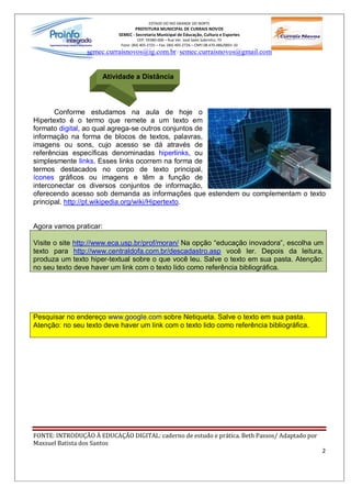 ESTADO DO RIO GRANDE DO NORTE
                                   PREFEITURA MUNICIPAL DE CURRAIS NOVOS
                           SEMEC - Secretaria Municipal de Educação, Cultura e Esportes
                                     CEP: 59380-000 Rua Ver. José Sales Sobrinho, 70
                            Fone: (84) 405-2725 Fax: (84) 405-2726 CNPJ 08.470.486/0001-33
                 semec.curraisnovos@ig.com.br / semec.curraisnovos@gmail.com


                      Atividade a Distância




       Conforme estudamos na aula de hoje o
Hipertexto é o termo que remete a um texto em
formato digital, ao qual agrega-se outros conjuntos de
informação na forma de blocos de textos, palavras,
imagens ou sons, cujo acesso se dá através de
referências específicas denominadas hiperlinks, ou
simplesmente links. Esses links ocorrem na forma de
termos destacados no corpo de texto principal,
ícones gráficos ou imagens e têm a função de
interconectar os diversos conjuntos de informação,
oferecendo acesso sob demanda as informações que estendem ou complementam o texto
principal. http://pt.wikipedia.org/wiki/Hipertexto.


Agora vamos praticar:

Visite o site http://www.eca.usp.br/prof/moran/ Na opção educação inovadora , escolha um
texto para http://www.centraldofa.com.br/descadastro.asp você ler. Depois da leitura,
produza um texto hiper-textual sobre o que você leu. Salve o texto em sua pasta. Atenção:
no seu texto deve haver um link com o texto lido como referência bibliográfica.




Pesquisar no endereço www.google.com sobre Netiqueta. Salve o texto em sua pasta.
Atenção: no seu texto deve haver um link com o texto lido como referência bibliográfica.




FONTE: INTRODUÇÃO À EDUCAÇÃO DIGITAL: caderno de estudo e prática. Beth Passos/ Adaptado por
Maxsuel Batista dos Santos
                                                                                               2
 