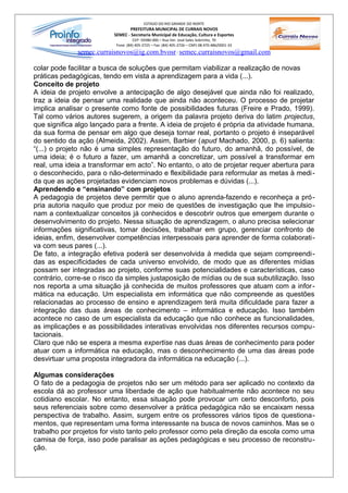 ESTADO DO RIO GRANDE DO NORTE
                                 PREFEITURA MUNICIPAL DE CURRAIS NOVOS
                          SEMEC - Secretaria Municipal de Educação, Cultura e Esportes
                                    CEP: 59380-000 – Rua Ver. José Sales Sobrinho, 70
                           Fone: (84) 405-2725 – Fax: (84) 405-2726 – CNPJ 08.470.486/0001-33
              semec.curraisnovos@ig.com.bvosr / semec.curraisnovos@gmail.com

colar pode facilitar a busca de soluções que permitam viabilizar a realização de novas
práticas pedagógicas, tendo em vista a aprendizagem para a vida (...).
Conceito de projeto
A ideia de projeto envolve a antecipação de algo desejável que ainda não foi realizado,
traz a ideia de pensar uma realidade que ainda não aconteceu. O processo de projetar
implica analisar o presente como fonte de possibilidades futuras (Freire e Prado, 1999).
Tal como vários autores sugerem, a origem da palavra projeto deriva do latim projectus,
que significa algo lançado para a frente. A ideia de projeto é própria da atividade humana,
da sua forma de pensar em algo que deseja tornar real, portanto o projeto é inseparável
do sentido da ação (Almeida, 2002). Assim, Barbier (apud Machado, 2000, p. 6) salienta:
“(...) o projeto não é uma simples representação do futuro, do amanhã, do possível, de
uma ideia; é o futuro a fazer, um amanhã a concretizar, um possível a transformar em
real, uma ideia a transformar em acto”. No entanto, o ato de projetar requer abertura para
o desconhecido, para o não-determinado e flexibilidade para reformular as metas à medi -
da que as ações projetadas evidenciam novos problemas e dúvidas (...).
Aprendendo e “ensinando” com projetos
A pedagogia de projetos deve permitir que o aluno aprenda-fazendo e reconheça a pró-
pria autoria naquilo que produz por meio de questões de investigação que lhe impulsio-
nam a contextualizar conceitos já conhecidos e descobrir outros que emergem durante o
desenvolvimento do projeto. Nessa situação de aprendizagem, o aluno precisa selecionar
informações significativas, tomar decisões, trabalhar em grupo, gerenciar confronto de
ideias, enfim, desenvolver competências interpessoais para aprender de forma colaborati-
va com seus pares (...).
De fato, a integração efetiva poderá ser desenvolvida à medida que sejam compreendi -
das as especificidades de cada universo envolvido, de modo que as diferentes mídias
possam ser integradas ao projeto, conforme suas potencialidades e características, caso
contrário, corre-se o risco da simples justaposição de mídias ou de sua subutilização. Isso
nos reporta a uma situação já conhecida de muitos professores que atuam com a infor -
mática na educação. Um especialista em informática que não compreende as questões
relacionadas ao processo de ensino e aprendizagem terá muita dificuldade para fazer a
integração das duas áreas de conhecimento – informática e educação. Isso também
acontece no caso de um especialista da educação que não conhece as funcionalidades,
as implicações e as possibilidades interativas envolvidas nos diferentes recursos compu-
tacionais.
Claro que não se espera a mesma expertise nas duas áreas de conhecimento para poder
atuar com a informática na educação, mas o desconhecimento de uma das áreas pode
desvirtuar uma proposta integradora da informática na educação (...).

Algumas considerações
O fato de a pedagogia de projetos não ser um método para ser aplicado no contexto da
escola dá ao professor uma liberdade de ação que habitualmente não acontece no seu
cotidiano escolar. No entanto, essa situação pode provocar um certo desconforto, pois
seus referenciais sobre como desenvolver a prática pedagógica não se encaixam nessa
perspectiva de trabalho. Assim, surgem entre os professores vários tipos de questiona-
mentos, que representam uma forma interessante na busca de novos caminhos. Mas se o
trabalho por projetos for visto tanto pelo professor como pela direção da escola como uma
camisa de força, isso pode paralisar as ações pedagógicas e seu processo de reconstru-
ção.
 