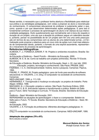 ESTADO DO RIO GRANDE DO NORTE
                                 PREFEITURA MUNICIPAL DE CURRAIS NOVOS
                          SEMEC - Secretaria Municipal de Educação, Cultura e Esportes
                                    CEP: 59380-000 – Rua Ver. José Sales Sobrinho, 70
                           Fone: (84) 405-2725 – Fax: (84) 405-2726 – CNPJ 08.470.486/0001-33
              semec.curraisnovos@ig.com.bvosr / semec.curraisnovos@gmail.com


Nesse sentido, é necessário que o professor tenha abertura e flexibilidade para relativizar
sua prática e as estratégias pedagógicas, com vistas a propiciar ao aluno a reconstrução
do conhecimento. O compromisso educacional do professor é justamente saber o que,
como, quando e por que desenvolver determinadas ações pedagógicas. E para isso é
fundamental conhecer o processo de aprendizagem do aluno e ter clareza da sua intenci-
onalidade pedagógica. Outro questionamento que normalmente vem à tona diz respeito à
duração de um projeto, uma vez que a atuação do professor segue um calendário escolar
e, portanto, pensar na possibilidade de ter um projeto sem fim cria uma certa preocupa-
ção em termos de seu compromisso com os alunos de uma determinada turma(...).A for-
malização pode propiciar a abertura para um novo ciclo de ações num nível mais elabora -
do de compreensão dando, portanto, o formato de uma espiral ascendente, representan-
do o mecanismo do processo de aprendizagem.
Referências bibliográficas
ALMEIDA, F. J.; FONSECA JÚNIOR, F. M. Projetos e ambientes inovadores. Brasília: Se-
cretaria
de Educação a Distância – Seed/ Proinfo – Ministério da Educação, 2000.
ALMEIDA, M. E. B. de. Como se trabalha com projetos (entrevista). Revista TV Escola.
Secretaria
de Educação a Distância. Brasília: Ministério da Educação, Seed, n. 22, mar./abr. 2002.
______. Educação, projetos, tecnologia e conhecimento. São Paulo: PROEM, 2002.
FAZENDA, I. C. A. Interdisciplinaridade: história, teoria e pesquisa. Campinas: Papirus,
1994.
FREIRE, F.; PRADO, M. Projeto pedagógico: pano de fundo para escolha de software
educacional. In: VALENTE, J. A. (Org.) O computador na sociedade do conhecimento.
Campinas:
NIED-UNICAMP, 1999, p. 111-129.
HERNÁNDEZ, F. Transgressão e mudança na educação: os projetos de trabalho. Porto
Alegre: ArtMed, 1998.
MACHADO, N. J. Educação: projetos e valores. São Paulo: Escrituras Editora, 2000.
PRADO, M. E. B. B. Articulando saberes e transformando a prática. Boletim do Salto
para o Futuro. Série Tecnologia e Currículo, TV Escola. Brasília: Secretaria de Educação
a
Distância – Seed. Ministério da Educação, 2001.
REPENSANDO as situações de aprendizagem: o fazer e o compreender. Boletim do
Salto para o Futuro. TV Escola. Brasília: Secretaria de Educação a Distância – Seed. Mi-
nistério
da Educação, 2002.
VALENTE, J. A. Formação de professores: diferentes abordagens pedagógicas. In:
______.
(Org.) O computador na sociedade do conhecimento. Campinas: NIED-UNICAMP, 1999.

Adaptação das páginas (79 a 87).
Bons estudos a todos!

                                                                                       Maxsuel Batista dos Santos
                                                                                         Proinfo Currais Novos - RN
 