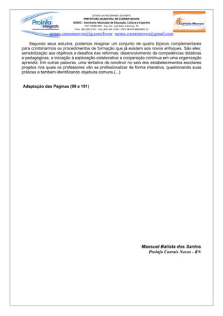 ESTADO DO RIO GRANDE DO NORTE
                                  PREFEITURA MUNICIPAL DE CURRAIS NOVOS
                           SEMEC - Secretaria Municipal de Educação, Cultura e Esportes
                                     CEP: 59380-000 – Rua Ver. José Sales Sobrinho, 70
                            Fone: (84) 405-2725 – Fax: (84) 405-2726 – CNPJ 08.470.486/0001-33
              semec.curraisnovos@ig.com.bvosr / semec.curraisnovos@gmail.com

    Segundo seus estudos, podemos imaginar um conjunto de quatro tópicos complementares
para combinarmos os procedimentos de formação que já existem aos novos enfoques. São eles:
sensibilização aos objetivos e desafios das reformas; desenvolvimento de competências didáticas
e pedagógicas; e iniciação à exploração colaborativa e cooperação contínua em uma organização
aprendiz. Em outras palavras, uma tentativa de construir no seio dos estabelecimentos escolares
projetos nos quais os professores vão se profissionalizar de forma interativa, questionando suas
práticas e também identificando objetivos comuns.(...)


Adaptação das Paginas (99 a 101)




                                                                                       Maxsuel Batista dos Santos
                                                                                         Proinfo Currais Novos - RN
 