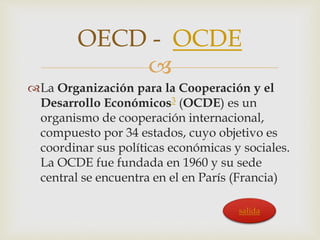 OECD - OCDE 
 
La Organización para la Cooperación y el 
Desarrollo Económicos3 (OCDE) es un 
organismo de cooperación internacional, 
compuesto por 34 estados, cuyo objetivo es 
coordinar sus políticas económicas y sociales. 
La OCDE fue fundada en 1960 y su sede 
central se encuentra en el en París (Francia) 
salida 
 