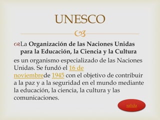 UNESCO 
 
La Organización de las Naciones Unidas 
para la Educación, la Ciencia y la Cultura 
es un organismo especializado de las Naciones 
Unidas. Se fundó el 16 de 
noviembrede 1945 con el objetivo de contribuir 
a la paz y a la seguridad en el mundo mediante 
la educación, la ciencia, la cultura y las 
comunicaciones. 
salida 
 