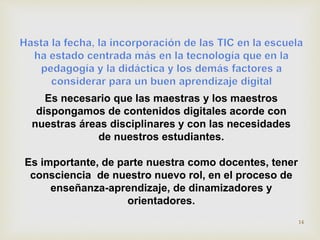 Es necesario que las maestras y los maestros 
dispongamos de contenidos digitales acorde con 
nuestras áreas disciplinares y con las necesidades 
de nuestros estudiantes. 
Es importante, de parte nuestra como docentes, tener 
consciencia de nuestro nuevo rol, en el proceso de 
enseñanza-aprendizaje, de dinamizadores y 
orientadores. 
14 
 