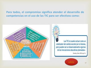 Para todos, el compromiso significa atender el desarrollo de 
competencias en el uso de las TIC para ser efectivos como: 
17 salida 
 