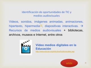 Identificación de oportunidades de TIC y 
medios audiovisuales 
Videos, sonidos, imágenes animadas, animaciones, 
hipertexto, hipermedia[1], diapositivas interactivas.  
Recursos de medios audiovisuales + bibliotecas, 
archivos, museos e Internet, entre otros 
Vídeo medios digitales en la 
Educación 
http://www.educar.org/articulos/Audiovisuales.asp 
salida 21 
 