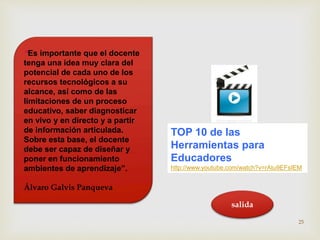 TOP 10 de las 
Herramientas para 
Educadores 
http://www.youtube.com/watch?v=rAtu9EFsIEM 
“Es importante que el docente 
tenga una idea muy clara del 
potencial de cada uno de los 
recursos tecnológicos a su 
alcance, así como de las 
limitaciones de un proceso 
educativo, saber diagnosticar 
en vivo y en directo y a partir 
de información articulada. 
Sobre esta base, el docente 
debe ser capaz de diseñar y 
poner en funcionamiento 
ambientes de aprendizaje”. 
Álvaro Galvis Panqueva 
25 
salida 
 