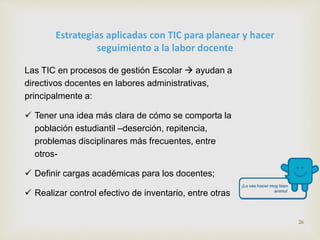 Estrategias aplicadas con TIC para planear y hacer 
seguimiento a la labor docente 
Las TIC en procesos de gestión Escolar  ayudan a 
directivos docentes en labores administrativas, 
principalmente a: 
 Tener una idea más clara de cómo se comporta la 
población estudiantil –deserción, repitencia, 
problemas disciplinares más frecuentes, entre 
otros- 
 Definir cargas académicas para los docentes; 
 Realizar control efectivo de inventario, entre otras 
26 
 