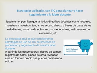 Estrategias aplicadas con TIC para planear y hacer 
seguimiento a la labor docente 
Igualmente, permiten que tanto los directivos docentes como nosotros, 
maestras y maestros, tengamos acceso directo a bases de datos de los 
estudiantes, sistema de notas, recursos educativos, instrumentos de 
evaluación, etc. 
La propuesta aquí es que consideremos 
estrategias de uso de TIC en procesos de 
planeación y seguimiento de nuestra labor 
docente. 
A partir de los observadores, diarios de campo, 
registros de notas, planes de área revisados 
crea un formato propio que puedas comenzar a 
utilizar 
27 
 