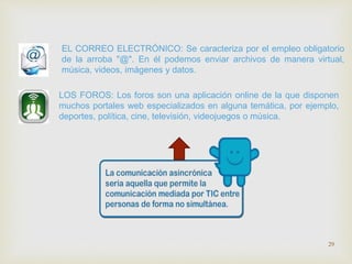 EL CORREO ELECTRÓNICO: Se caracteriza por el empleo obligatorio 
de la arroba "@". En él podemos enviar archivos de manera virtual, 
música, videos, imágenes y datos. 
LOS FOROS: Los foros son una aplicación online de la que disponen 
muchos portales web especializados en alguna temática, por ejemplo, 
deportes, política, cine, televisión, videojuegos o música. 
29 
 