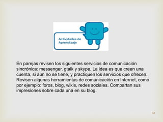 En parejas revisen los siguientes servicios de comunicación 
sincrónica: messenger, gtalk y skype. La idea es que creen una 
cuenta, si aún no se tiene, y practiquen los servicios que ofrecen. 
Revisen algunas herramientas de comunicación en Internet, como 
por ejemplo: foros, blog, wikis, redes sociales. Compartan sus 
impresiones sobre cada una en su blog. 
32 
 