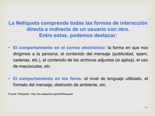 La Netiqueta comprende todas las formas de interacción 
directa e indirecta de un usuario con otro. 
Entre estas, podemos destacar: 
• El comportamiento en el correo electrónico: la forma en que nos 
dirigimos a la persona, el contenido del mensaje (publicidad, spam, 
cadenas, etc.), el contenido de los archivos adjuntos (si aplica), el uso 
de mayúsculas, etc. 
• El comportamiento en los foros: el nivel de lenguaje utilizado, el 
formato del mensaje, distinción de ambiente, etc. 
Fuente: Wikipedia - http://es.wikipedia.org/wiki/Netiqueta 
34 
 