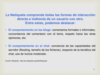 La Netiqueta comprende todas las formas de interacción 
directa e indirecta de un usuario con otro. 
Entre estas, podemos destacar: 
• El comportamiento en los blogs: comentarios formales o informales, 
concordancia del comentario con el tema, respeto hacia las otras 
opiniones, etc. 
• El comportamiento en el chat: conciencia de las capacidades del 
servidor (flooding, tamaño de los ficheros), respecto de la temática del 
chat, uso de íconos moderado. 
Fuente: Wikipedia - http://es.wikipedia.org/wiki/Netiqueta 
35 
 