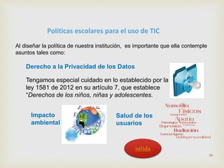 Políticas escolares para el uso de TIC 
Al diseñar la política de nuestra institución, es importante que ella contemple 
asuntos tales como: 
Derecho a la Privacidad de los Datos 
Tengamos especial cuidado en lo establecido por la 
ley 1581 de 2012 en su artículo 7, que establece 
“Derechos de los niños, niñas y adolescentes. 
Impacto 
ambiental 
Salud de los 
usuarios 
39 
salida 
 
