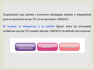 Organización que plantea y promueve estrategias amplias e integradoras 
para la promoción de las TIC en la educación: UNESCO. 
El acceso, la integración y la calidad figuran entre los principales 
problemas que las TIC pueden abordar. UNESCO ha definido tres sectores: 
6 
 