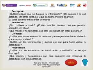 • Percepción 
¿Cuáles/quiénes son mis fuentes de información? ¿De quiénes / de qué 
aprendo? (en otras palabras, ¿qué compone mi dieta cognitiva?) 
¿Cuáles son mis temas/áreas de interés? 
• Interacción 
¿Con quiénes aprendo? ¿Cuáles son las excusas que me permiten 
aprender con ellos? 
¿Qué medios y herramientas uso para interactuar con estas personas? 
• Creación 
¿Cuáles son los escenarios de creación que me permiten hacer visible lo 
que estoy aprendiendo? 
¿Cuáles son las herramientas y medios que uso para hacer visible mi 
aprendizaje? 
• Publicación 
¿Cuáles son los escenarios de socialización y validación de los que 
dispongo? 
¿Qué medios y herramientas uso para compartir mis productos de 
aprendizaje con otras personas? 
Convenio Univalle - Proyecto Cali 
Vive Digital / Tit@ Educación Digital 
Para Todos 
salida 

