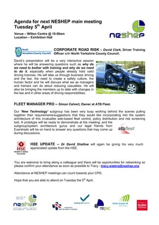 Agenda for next NESHEP main meeting
Tuesday 5th April
Venue – Wilton Centre @ 10:00am
Location – Exhibition Hall


                            CORPORATE ROAD RISK – David Clark, Driver Training
                            Officer with North Yorkshire County Council.

David’s presentation will be a very interactive session
where he will be answering questions such as why do
we need to bother with training and why do we need
to do it, especially when people already hold valid
driving licences. He will take us through business driving
and the law, the need to create a safety culture, the
human factor and he will discuss what we as managers
and trainers can do about reducing casualties. He will
also be bringing the members up to date with changes in
the law and in other areas of driving responsibilities.


FLEET MANAGER PRO – Simon Calvert, Owner at ATB Fleet.
Our ‘New Technology’ subgroup has been very busy working behind the scenes pulling
together their requirements/suggestions that they would like incorporating into the system
architecture of this invaluable web-based fleet control, policy distribution and risk screening
tool. A prototype will be ready to demonstrate at the meeting; and the
subgroup/system architecture gurus and our legal friends from
Eversheds will be on hand to answer any questions that may come up
during discussions.


           HSE UPDATE – Dr David Shallow will again be giving his very much
           appreciated update from the HSE.



You are welcome to bring along a colleague and there will be opportunities for networking so
please confirm your attendance as soon as possible to Tracy - tracy.waters@neshep.org

Attendance at NESHEP meetings can count towards your CPD.

Hope that you are able to attend on Tuesday the 5th April.
 