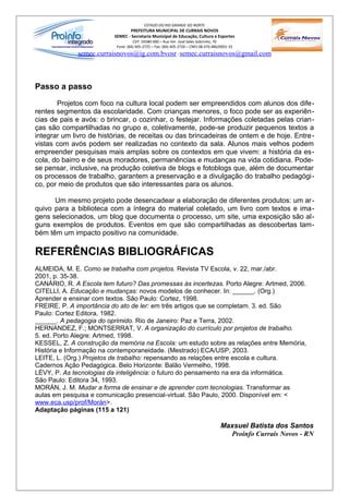 ESTADO DO RIO GRANDE DO NORTE
                                 PREFEITURA MUNICIPAL DE CURRAIS NOVOS
                          SEMEC - Secretaria Municipal de Educação, Cultura e Esportes
                                    CEP: 59380-000 – Rua Ver. José Sales Sobrinho, 70
                           Fone: (84) 405-2725 – Fax: (84) 405-2726 – CNPJ 08.470.486/0001-33
              semec.curraisnovos@ig.com.bvosr / semec.curraisnovos@gmail.com



Passo a passo

       Projetos com foco na cultura local podem ser empreendidos com alunos dos dife-
rentes segmentos da escolaridade. Com crianças menores, o foco pode ser as experiên-
cias de pais e avós: o brincar, o cozinhar, o festejar. Informações coletadas pelas crian-
ças são compartilhadas no grupo e, coletivamente, pode-se produzir pequenos textos a
integrar um livro de histórias, de receitas ou das brincadeiras de ontem e de hoje. Entre -
vistas com avós podem ser realizadas no contexto da sala. Alunos mais velhos podem
empreender pesquisas mais amplas sobre os contextos em que vivem: a história da es-
cola, do bairro e de seus moradores, permanências e mudanças na vida cotidiana. Pode-
se pensar, inclusive, na produção coletiva de blogs e fotoblogs que, além de documentar
os processos de trabalho, garantem a preservação e a divulgação do trabalho pedagógi-
co, por meio de produtos que são interessantes para os alunos.

      Um mesmo projeto pode desencadear a elaboração de diferentes produtos: um ar -
quivo para a biblioteca com a íntegra do material coletado, um livro com textos e ima-
gens selecionados, um blog que documenta o processo, um site, uma exposição são al-
guns exemplos de produtos. Eventos em que são compartilhadas as descobertas tam-
bém têm um impacto positivo na comunidade.

REFERÊNCIAS BIBLIOGRÁFICAS
ALMEIDA, M. E. Como se trabalha com projetos. Revista TV Escola, v. 22, mar./abr.
2001, p. 35-38.
CANÁRIO, R. A Escola tem futuro? Das promessas às incertezas. Porto Alegre: Artmed, 2006.
CITELLI, A. Educação e mudanças: novos modelos de conhecer. In: ______. (Org.)
Aprender e ensinar com textos. São Paulo: Cortez, 1998.
FREIRE, P. A importância do ato de ler: em três artigos que se completam. 3. ed. São
Paulo: Cortez Editora, 1982.
______. A pedagogia do oprimido. Rio de Janeiro: Paz e Terra, 2002.
HERNANDEZ, F.; MONTSERRAT, V. A organização do currículo por projetos de trabalho.
5. ed. Porto Alegre: Artmed, 1998.
KESSEL, Z. A construção da memória na Escola: um estudo sobre as relações entre Memória,
História e Informação na contemporaneidade. (Mestrado) ECA/USP, 2003.
LEITE, L. (Org.) Projetos de trabalho: repensando as relações entre escola e cultura.
Cadernos Ação Pedagógica. Belo Horizonte: Balão Vermelho, 1998.
LÉVY, P. As tecnologias da inteligência: o futuro do pensamento na era da informática.
São Paulo: Editora 34, 1993.
MORÁN, J. M. Mudar a forma de ensinar e de aprender com tecnologias. Transformar as
aulas em pesquisa e comunicação presencial-virtual. São Paulo, 2000. Disponível em: <
www.eca.usp/prof/Morán>.
Adaptação páginas (115 a 121)

                                                                                      Maxsuel Batista dos Santos
                                                                                        Proinfo Currais Novos - RN
 