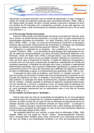ESTADO DO RIO GRANDE DO NORTE
                                PREFEITURA MUNICIPAL DE CURRAIS NOVOS
                         SEMEC - Secretaria Municipal de Educação, Cultura e Esportes
                                   CEP: 59380-000 – Rua Ver. José Sales Sobrinho, 70
                          Fone: (84) 405-2725 – Fax: (84) 405-2726 – CNPJ 08.470.486/0001-33
             semec.curraisnovos@ig.com.bvosr / semec.curraisnovos@gmail.com

intervenção no processo educativo com um sentido de optimização, ou seja, conseguir o
melhor em função dos objectivos propostos pela comunidade educativa. (Silva, 1998, p.
48). Nessa ordem de ideias, faz todo o sentido analisar o percurso e evolução do domí-
nio científico da TE articulado com a perspectiva curricular, já que este exercício nos
pode ajudar a obter a visão macroscópica da realidade educativa em que a TE se insere
e na qual atua. (...)

2.1 A TE à luz das Teorias Curriculares
     Kemmis (1988) propõe uma classificação das teorias curriculares em técnicas, práti-
cas e críticas. As teorias técnicas expressam o currículo como um plano estruturado de
aprendizagens centradas nos conteúdos – um “texto” (Pacheco, 2001) ou ainda um “syl -
labus” (Smith, 1996) –, ou seja, “um corpo de conhecimentos a transmitir e a educação o
processo pelo qual esses conhecimentos são transmitidos ou entregues aos estudantes
com base nos métodos mais eficientes possíveis” (Blenkin, 1992, p. 23).
     O objectivo é a obtenção de um resultado – daí a metáfora do currículo como um
“produto” (Pacheco, 1996) –, e as actividades de aprendizagem são organizadas em fun-
ção de objectivos operacionalizados num plano tecnicista préviamente elaborado e de-
terminado. Tendo em Ralph Tyler (1949) o principal teórico, cuja obra redimensiona o
papel da escola numa época em que se exigiam grandes mudanças no movimento curri-
cular nos EUA, após o lançamento do Sputnik, o modelo de objectivos conceptualiza o
currículo como um meio para a prossecução de objectivos, especificados em função dos
resultados esperados: a finalidade da educação não é levar o professor a desempenhar
determinadas actividades, mas a produzir modificações significativas no padrão de com-
portamentos do aluno. Por isso é tão importante que a definição dos objectivos escolares
se refira a modificações a operar no comportamento dos aprendizes (Tyler, 1949, p. 44).
      A execução do plano cabe ao professor, qual “técnico” ou “operário curricular”, e o
grau de sucesso (ou insucesso) é medido pelo nível de desempenho do aprendiz na con -
secução dos objectivos, ou seja, na recepção e memorização da informação transmitida
pelo professor. A inspiração nos ideais do behaviorismo, expressa claramente na metá-
fora do “produto”, a ênfase colocada na definição de objectivos comportamentais acaba-
ram por transformar o currículo, e passamos a citar, em longas listas de destrezas trivi-
ais, em que o foco estava mais nas partes do que no todo, no trivial do que no significan -
te, numa abordagem educacional que se assemelhava mais a uma lista de compras
(Smith, 1996, p. 4). (...)
2.2 Um modelo curricular para a ”perfeição”...

     Fala-se hoje cada vez mais da necessidade da emergência de um novo paradigma
educacional capaz de corresponder às complexas exigências de uma sociedade global.
De facto, se antes a escola era um lugar em que os indivíduos se preparavam para a so -
ciedade industrial, cujo centro de interesse consistia em “fazer coisas” – a produção in-
dustrial –, o sistema educativo actual encontra-se ante a difícil empresa de preparar os
indivíduos para a sociedade da informação, em que um dos mais importantes objectivos
é tratar a informação (Brigas & Reis, 2001).
      Na sociedade global em que vivemos, o poder está na informação (Tofller, 1990;
Castells, 2000) que nos chega em “fluxos”, “célere”, “descontextualizada” (Pacheco,
2001), veiculada pelos múltiplos mass media, provocando uma “sobrecarga informacio-
nal” que nos obriga a uma actualização constante a um ritmo de processamento cada
 