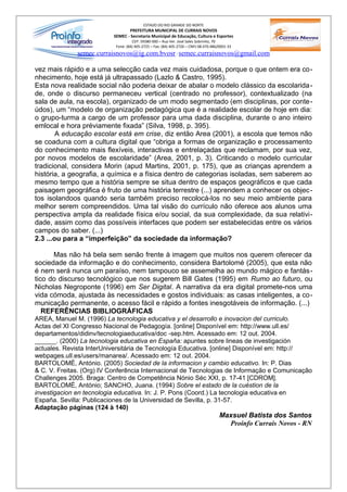 ESTADO DO RIO GRANDE DO NORTE
                                 PREFEITURA MUNICIPAL DE CURRAIS NOVOS
                          SEMEC - Secretaria Municipal de Educação, Cultura e Esportes
                                    CEP: 59380-000 – Rua Ver. José Sales Sobrinho, 70
                           Fone: (84) 405-2725 – Fax: (84) 405-2726 – CNPJ 08.470.486/0001-33
              semec.curraisnovos@ig.com.bvosr / semec.curraisnovos@gmail.com

vez mais rápido e a uma selecção cada vez mais cuidadosa, porque o que ontem era co-
nhecimento, hoje está já ultrapassado (Lazlo & Castro, 1995).
Esta nova realidade social não poderia deixar de abalar o modelo clássico da escolarida -
de, onde o discurso permaneceu vertical (centrado no professor), contextualizado (na
sala de aula, na escola), organizado de um modo segmentado (em disciplinas, por conte -
údos), um “modelo de organização pedagógica que é a realidade escolar de hoje em dia:
o grupo-turma a cargo de um professor para uma dada disciplina, durante o ano inteiro
emlocal e hora préviamente fixada” (Silva, 1998, p. 395).
        A educação escolar está em crise, diz então Area (2001), a escola que temos não
se coaduna com a cultura digital que “obriga a formas de organização e processamento
do conhecimento mais flexíveis, interactivas e entrelaçadas que reclamam, por sua vez,
por novos modelos de escolaridade” (Area, 2001, p. 3). Criticando o modelo curricular
tradicional, considera Morin (apud Martins, 2001, p. 175), que as crianças aprendem a
história, a geografia, a química e a física dentro de categorias isoladas, sem saberem ao
mesmo tempo que a história sempre se situa dentro de espaços geográficos e que cada
paisagem geográfica é fruto de uma história terrestre (...) aprendem a conhecer os objec-
tos isolandoos quando seria também preciso recolocá-los no seu meio ambiente para
melhor serem compreendidos. Uma tal visão do currículo não oferece aos alunos uma
perspectiva ampla da realidade física e/ou social, da sua complexidade, da sua relativi-
dade, assim como das possíveis interfaces que podem ser estabelecidas entre os vários
campos do saber. (...)
2.3 ...ou para a “imperfeição” da sociedade da informação?

      Mas não há bela sem senão frente à imagem que muitos nos querem oferecer da
sociedade da informação e do conhecimento, considera Bartolomé (2005), que esta não
é nem será nunca um paraíso, nem tampouco se assemelha ao mundo mágico e fantás-
tico do discurso tecnológico que nos sugerem Bill Gates (1995) em Rumo ao futuro, ou
Nicholas Negroponte (1996) em Ser Digital. A narrativa da era digital promete-nos uma
vida cómoda, ajustada às necessidades e gostos individuais: as casas inteligentes, a co-
municação permanente, o acesso fácil e rápido a fontes inesgotáveis de informação. (...)
   REFERÊNCIAS BIBLIOGRÁFICAS
AREA, Manuel M. (1996) La tecnologia educativa y el desarrollo e inovacion del curriculo.
Actas del XI Congresso Nacional de Pedagogía. [online] Disponível em: http://www.ull.es/
departamentos/didinv/tecnologiaeducativa/doc -sep.htm. Acessado em: 12 out. 2004.
______. (2000) La tecnologia educativa en España: apuntes sobre lineas de investigación
actuales. Revista InterUniversitária de Tecnología Educativa. [online] Disponível em: http://
webpages.ull.es/users/manarea/. Acessado em: 12 out. 2004.
BARTOLOMÉ, António. (2005) Sociedad de la informacion y cambio educativo. In: P. Dias
& C. V. Freitas. (Org) IV Conferência Internacional de Tecnologias de Informação e Comunicação
Challenges 2005. Braga: Centro de Competência Nónio Séc XXI, p. 17-41 [CDROM].
BARTOLOMÉ, António; SANCHO, Juana. (1994) Sobre el estado de la cuéstion de la
investigacion en tecnologia educativa. In: J. P. Pons (Coord.) La tecnologia educativa en
España. Sevilla: Publicaciones de la Universidad de Sevilla, p. 31-57.
Adaptação páginas (124 à 140)
                                                                                      Maxsuel Batista dos Santos
                                                                                        Proinfo Currais Novos - RN
 