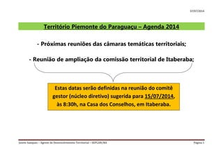 07/07/2014
Josete Sampaio – Agente de Desenvolvimento Territorial – SEPLAN/BA Página 1
Território Piemonte do Paraguaçu – Agenda 2014
- Próximas reuniões das câmaras temáticas territoriais;
- Reunião de ampliação da comissão territorial de Itaberaba;
Estas datas serão definidas na reunião do comitê
gestor (núcleo diretivo) sugerida para 15/07/2014,
às 8:30h, na Casa dos Conselhos, em Itaberaba.
 