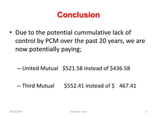 ConclusionDue to the potential cummulative lack of control by PCM over the past 20 years, we are now potentially paying;United Mutual   $521.58 instead of $436.58Third Mutual       $552.41 instead of $	467.41 08/20/2009Residents Voice17