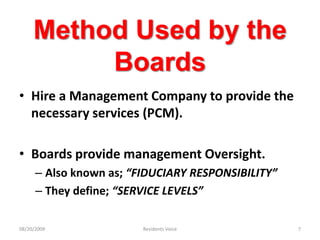 Method Used by the BoardsHire a Management Company to provide the necessary services (PCM).Boards provide management Oversight.Also known as; “FIDUCIARY RESPONSIBILITY”They define; “SERVICE LEVELS”08/20/2009Residents Voice7