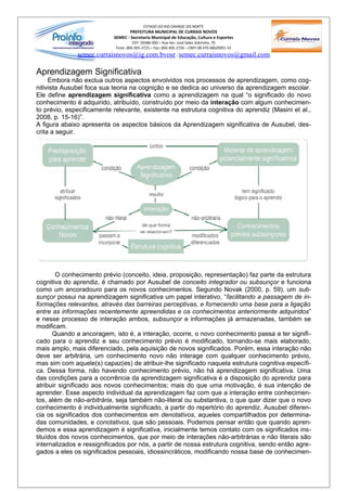 ESTADO DO RIO GRANDE DO NORTE
                                  PREFEITURA MUNICIPAL DE CURRAIS NOVOS
                           SEMEC - Secretaria Municipal de Educação, Cultura e Esportes
                                     CEP: 59380-000 – Rua Ver. José Sales Sobrinho, 70
                            Fone: (84) 405-2725 – Fax: (84) 405-2726 – CNPJ 08.470.486/0001-33
              semec.curraisnovos@ig.com.bvosr / semec.curraisnovos@gmail.com

Aprendizagem Significativa
     Embora não exclua outros aspectos envolvidos nos processos de aprendizagem, como cog-
nitivista Ausubel foca sua teoria na cognição e se dedica ao universo da aprendizagem escolar.
Ele define aprendizagem significativa como a aprendizagem na qual “o significado do novo
conhecimento é adquirido, atribuído, construído por meio da interação com algum conhecimen-
to prévio, especificamente relevante, existente na estrutura cognitiva do aprendiz (Masini et al.,
2008, p. 15-16)”.
A figura abaixo apresenta os aspectos básicos da Aprendizagem significativa de Ausubel, des-
crita a seguir.




        O conhecimento prévio (conceito, ideia, proposição, representação) faz parte da estrutura
cognitiva do aprendiz, é chamado por Ausubel de conceito integrador ou subsunçor e funciona
como um ancoradouro para os novos conhecimentos. Segundo Novak (2000, p. 59), um sub-
sunçor possui na aprendizagem significativa um papel interativo, “facilitando a passagem de in-
formações relevantes, através das barreiras perceptivas, e fornecendo uma base para a ligação
entre as informações recentemente apreendidas e os conhecimentos anteriormente adquiridos”
e nesse processo de interação ambos, subsunçor e informações já armazenadas, também se
modificam.
       Quando a ancoragem, isto é, a interação, ocorre, o novo conhecimento passa a ter signifi-
cado para o aprendiz e seu conhecimento prévio é modificado, tornando-se mais elaborado,
mais amplo, mais diferenciado, pela aquisição de novos significados. Porém, essa interação não
deve ser arbitrária, um conhecimento novo não interage com qualquer conhecimento prévio,
mas sim com aquele(s) capaz(es) de atribuir-lhe significado naquela estrutura cognitiva específi-
ca. Dessa forma, não havendo conhecimento prévio, não há aprendizagem significativa. Uma
das condições para a ocorrência da aprendizagem significativa é a disposição do aprendiz para
atribuir significado aos novos conhecimentos; mais do que uma motivação, é sua intenção de
aprender. Esse aspecto individual da aprendizagem faz com que a interação entre conhecimen-
tos, além de não-arbitrária, seja também não-literal ou substantiva, o que quer dizer que o novo
conhecimento é individualmente significado, a partir do repertório do aprendiz. Ausubel diferen-
cia os significados dos conhecimentos em denotativos, aqueles compartilhados por determina-
das comunidades, e conotativos, que são pessoais. Podemos pensar então que quando apren-
demos e essa aprendizagem é significativa, inicialmente temos contato com os significados ins-
tituídos dos novos conhecimentos, que por meio de interações não-arbitrárias e não literais são
internalizados e ressignificados por nós, a partir de nossa estrutura cognitiva, sendo então agre-
gados a eles os significados pessoais, idiossincráticos, modificando nossa base de conhecimen-
 