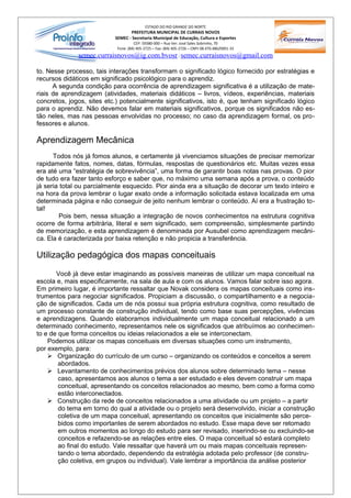 ESTADO DO RIO GRANDE DO NORTE
                                  PREFEITURA MUNICIPAL DE CURRAIS NOVOS
                           SEMEC - Secretaria Municipal de Educação, Cultura e Esportes
                                     CEP: 59380-000 – Rua Ver. José Sales Sobrinho, 70
                            Fone: (84) 405-2725 – Fax: (84) 405-2726 – CNPJ 08.470.486/0001-33
              semec.curraisnovos@ig.com.bvosr / semec.curraisnovos@gmail.com

to. Nesse processo, tais interações transformam o significado lógico fornecido por estratégias e
recursos didáticos em significado psicológico para o aprendiz.
      A segunda condição para ocorrência de aprendizagem significativa é a utilização de mate-
riais de aprendizagem (atividades, materiais didáticos – livros, vídeos, experiências, materiais
concretos, jogos, sites etc.) potencialmente significativos, isto é, que tenham significado lógico
para o aprendiz. Não devemos falar em materiais significativos, porque os significados não es-
tão neles, mas nas pessoas envolvidas no processo; no caso da aprendizagem formal, os pro-
fessores e alunos.

Aprendizagem Mecânica
      Todos nós já fomos alunos, e certamente já vivenciamos situações de precisar memorizar
rapidamente fatos, nomes, datas, fórmulas, respostas de questionários etc. Muitas vezes essa
era até uma “estratégia de sobrevivência”, uma forma de garantir boas notas nas provas. O pior
de tudo era fazer tanto esforço e saber que, no máximo uma semana após a prova, o conteúdo
já seria total ou parcialmente esquecido. Pior ainda era a situação de decorar um texto inteiro e
na hora da prova lembrar o lugar exato onde a informação solicitada estava localizada em uma
determinada página e não conseguir de jeito nenhum lembrar o conteúdo. Aí era a frustração to-
tal!
        Pois bem, nessa situação a integração de novos conhecimentos na estrutura cognitiva
ocorre de forma arbitrária, literal e sem significado, sem compreensão, simplesmente partindo
de memorização, e esta aprendizagem é denominada por Ausubel como aprendizagem mecâni-
ca. Ela é caracterizada por baixa retenção e não propicia a transferência.

Utilização pedagógica dos mapas conceituais

       Você já deve estar imaginando as possíveis maneiras de utilizar um mapa conceitual na
escola e, mais especificamente, na sala de aula e com os alunos. Vamos falar sobre isso agora.
Em primeiro lugar, é importante ressaltar que Novak considera os mapas conceituais como ins-
trumentos para negociar significados. Propiciam a discussão, o compartilhamento e a negocia-
ção de significados. Cada um de nós possui sua própria estrutura cognitiva, como resultado de
um processo constante de construção individual, tendo como base suas percepções, vivências
e aprendizagens. Quando elaboramos individualmente um mapa conceitual relacionado a um
determinado conhecimento, representamos nele os significados que atribuímos ao conhecimen-
to e de que forma conceitos ou ideias relacionados a ele se interconectam.
    Podemos utilizar os mapas conceituais em diversas situações como um instrumento,
por exemplo, para:
     Organização do currículo de um curso – organizando os conteúdos e conceitos a serem
        abordados.
     Levantamento de conhecimentos prévios dos alunos sobre determinado tema – nesse
        caso, apresentamos aos alunos o tema a ser estudado e eles devem construir um mapa
        conceitual, apresentando os conceitos relacionados ao mesmo, bem como a forma como
        estão interconectados.
     Construção da rede de conceitos relacionados a uma atividade ou um projeto – a partir
        do tema em torno do qual a atividade ou o projeto será desenvolvido, iniciar a construção
        coletiva de um mapa conceitual, apresentando os conceitos que inicialmente são perce-
        bidos como importantes de serem abordados no estudo. Esse mapa deve ser retomado
        em outros momentos ao longo do estudo para ser revisado, inserindo-se ou excluindo-se
        conceitos e refazendo-se as relações entre eles. O mapa conceitual só estará completo
        ao final do estudo. Vale ressaltar que haverá um ou mais mapas conceituais represen-
        tando o tema abordado, dependendo da estratégia adotada pelo professor (de constru-
        ção coletiva, em grupos ou individual). Vale lembrar a importância da análise posterior
 