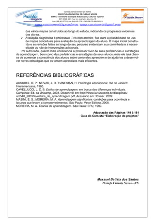 ESTADO DO RIO GRANDE DO NORTE
                                  PREFEITURA MUNICIPAL DE CURRAIS NOVOS
                           SEMEC - Secretaria Municipal de Educação, Cultura e Esportes
                                     CEP: 59380-000 – Rua Ver. José Sales Sobrinho, 70
                            Fone: (84) 405-2725 – Fax: (84) 405-2726 – CNPJ 08.470.486/0001-33
              semec.curraisnovos@ig.com.bvosr / semec.curraisnovos@gmail.com

       dos vários mapas construídos ao longo do estudo, indicando os progressos evidentes
       dos alunos.
     Avaliação diagnóstica e processual – no item anterior, fica clara a possibilidade de uso
       de mapas conceituais para avaliação da aprendizagem do aluno. O mapa inicial constru-
       ído e as revisões feitas ao longo do seu percurso evidenciam sua caminhada e a neces-
       sidade ou não de intervenções adicionais.
    Por outro lado, quanto mais consciência o professor tiver de suas preferências e estratégias
de aprendizagem, bem como das preferências e estratégias de seus alunos, mais ele terá chan-
ce de aumentar a consciência dos alunos sobre como eles aprendem e de ajudá-los a desenvol-
ver novas estratégias que os tornem aprendizes mais eficientes.




REFERÊNCIAS BIBLIOGRÁFICAS
AUSUBEL, D. P.; NOVAK, J. D.; HANESIAN, H. Psicologia educacional. Rio de Janeiro:
Interamericana, 1980.
CAVELLUCCI, L. C. B. Estilos de aprendizagem: em busca das diferenças individuais.
Campinas: Ed. da Unicamp, 2003. Disponível em: http://www.iar.unicamp.br/disciplinas/
am540_2003/lia/estilos_de_aprendizagem.pdf. Acessado em: 30 mar. 2009.
MASINI, E. S.; MOREIRA, M. A. Aprendizagem significativa: condições para ocorrência e
lacunas que levam a comprometimentos. São Paulo: Vetor Editora, 2008.
MOREIRA, M. A. Teorias de aprendizagem. São Paulo: EPU, 1999.

                                                                          Adaptação das Páginas 149 à 161
                                                                 Guia do Cursista “Elaboração de projetos”




                                                                                      Maxsuel Batista dos Santos
                                                                                        Proinfo Currais Novos - RN
 