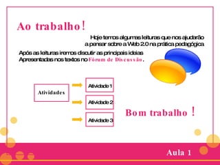 Ao trabalho! Hoje temos algumas leituras que nos ajudarão a pensar sobre a Web 2.0 na prática pedagógica Após as leituras iremos discutir as principais ideias  Apresentadas nos textos no  Fórum de Discussão . Atividades Aula 1 Atividade 1 Atividade 2 Atividade 3 Bom trabalho  ! 