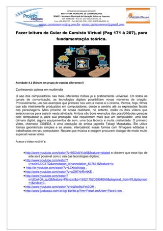 ESTADO DO RIO GRANDE DO NORTE
                                    PREFEITURA MUNICIPAL DE CURRAIS NOVOS
                             SEMEC - Secretaria Municipal de Educação, Cultura e Esportes
                                       CEP: 59380-000 – Rua Ver. José Sales Sobrinho, 70
                              Fone: (84) 405-2725 – Fax: (84) 405-2726 – CNPJ 08.470.486/0001-33
                  semec.curraisnovos@ig.com.br / semec.curraisnovos@gmail.com

Fazer leitura do Guiar do Cursista Virtual (Pag 171 à 207), para
                                fundamentação teórica.




Atividade 4.1 (Fórum em grupo de escolas diferentes!)

Conhecendo objetos em multimídia

O uso dos computadores nas mais diferentes mídias já é praticamente universal. Em todos os
canais de comunicação, as tecnologias digitais possibilitam novas maneiras de criação.
Provavelmente, um dos exemplos que primeiro nos vem à mente é o cinema. Vemos, hoje, filmes
que são inteiramente produzidos em computadores, desde o cenário até as expressões faciais
dos personagens. Mais próximo da nossa realidade, no entanto, estão os dois vídeos que
selecionamos para assistir nesta atividade. Ambos são bons exemplos das possibilidades geradas
pelo computador e, para sua produção, não requereram mais que um computador, uma boa
câmara digital, alguns equipamentos de som, uma boa técnica e muita criatividade. O primeiro
vídeo, chamado COIEDA, é uma produção do artista japonês Takagi Masakatsu. Ele utiliza
formas geométricas simples e as anima, intercalando essas formas com filmagens editadas e
trabalhadas em seu computador. Repare que música e imagem procuram dialogar de modo muito
especial nesse vídeo.

Acesse o vídeo no link`s:


      • http://www.youtube.com/watch?v=0S0xlbYcis0&feature=related e observe que esse tipo de
          arte só é possível com o uso das tecnologias digitais;
      • http://www.youtube.com/watch?
          v=bx0riUDC17Q&annotation_id=annotation_637531&feature=iv,
      • http://br.youtube.com/watch?v=L3XlxbNxjqg ,
      • http://www.youtube.com/watch?v=uO8TNrRvNKE ,
      • http://www.youtube.com/watch?
           v=U7jo4G4_quQ&feature=PlayList&p=19321752D59940A9&playnext_from=PL&playnext
           =1&index=3 ,
      • http://www.youtube.com/watch?v=cWbcBwYmSOM ,
      • http://www.justoaqui.com.br/cgi-bin/bb.pl?rm=Para4.rm&ram=Para4.ram ,
 