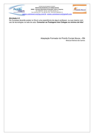 ESTADO DO RIO GRANDE DO NORTE
                                 PREFEITURA MUNICIPAL DE CURRAIS NOVOS
                          SEMEC - Secretaria Municipal de Educação, Cultura e Esportes
                                    CEP: 59380-000 – Rua Ver. José Sales Sobrinho, 70
                           Fone: (84) 405-2725 – Fax: (84) 405-2726 – CNPJ 08.470.486/0001-33
               semec.curraisnovos@ig.com.br / semec.curraisnovos@gmail.com

Atividade 4.3
Os Cursistas deverão postar no fórum uma experiência de algum professor, ou sua mesmo com
uso de tecnologias na sala de aula. Comentar as Postagens dos Colegas no mínimo de três!




                                              Adaptação Formador do Proinfo Currais Novos – RN
                                                                                                Maxsuel Batista dos Santos
 