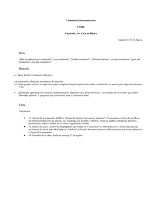 Universidad Iberoamericana

                                                                 UNIBE

                                                     Currículo: 1er. Ciclo de Básica

                                                                                                           Agenda 10. 01 de Agosto.




    Inicio.

    ¿Qué entendemos por evaluación? ¿Qué evaluamos? ¿Cuándo evaluamos? ¿Cómo evaluamos? ¿con qué evaluamos? ¿para qué
    evaluamos? ¿por qué evaluamos?

    Desarrollo

   Tema del día: Evaluación Educativa

o Presentación: Medición, assesment y Evaluación.
o Trabajo grupal: realizar un mapa conceptual recogiendo las principales ideas sobre la evaluación en nuestro país según la ordenanza
     1´96.

   ¿Qué hemos aprendido del Currículo dominicano para el primer ciclo del nivel básico? (revisando todos los temas que hemos
    abordado, plantear 5 preguntas que utilizaremos para la evaluación final)


    Cierre.

    Asignación.

              #1: entrega de la asignación del libro. Grupos de mínimo 3 personas y máximo 5. Presentación creativa de sus libros,
              no habrá presentaciones en el aula, solo la entrega a la docente. Criterios a tomar en cuenta: cantidad de personas,
              presentación, orden, claridad en las ideas, originalidad, utilidad.
              #2: analisis de casos. A partir de las preguntas que surjan en el día de hoy se elaborarán casos o situaciones que las
              estudiantes de forma individual deberán “resolver” utilizando los conocimientos e informaciones que hemos aplicado a
              lo largo de la asignatura.
              #3 Portafolio de la clase. Fecha de entrega: 15 de agosto.
 