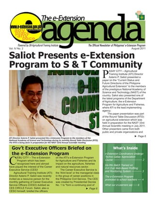 Vol. IV No. 2                                                                                                              August 2011


Saliot Presents e-Extension
Program to S & T Community
                                                                                              P
                                                                                                    ASAY CITY – Agricultural
                                                                                                    Training Institute (ATI) Director
                                                                                                    Asterio P. Saliot presented a
                                                                                              paper on the “Current Status and
                                                                                              Future Directions of the Philippine
                                                                                              Agricultural Extension” to the members
                                                                                              of the prestigious National Academy of
                                                                                              Science and Technology (NAST) of the
                                                                                              country. Saliot also presented one of
                                                                                              the latest programs of the Department
                                                                                              of Agriculture, the e-Extension
                                                                                              Program for Agriculture and Fisheries,
                                                                                              where ATI is the lead implementing
                                                                                              agency.
                                                                                                   The paper presentation was part
                                                                                              of the Round Table Discussion (RTD)
                                                                                              on agricultural extension which was
                                                                                              held in preparation for the NAST 33rd
                                                                                              Annual Scientific meeting in July 2011.
                                                                                              Other presenters came from both
                                                                                              public and private organizations and
                                                                                                                              ► Page 6
ATI Director Asterio P. Saliot presented the e-Extension Program to the members of the
National Academy of Science and Technology during its monthly Round Table Discussion (RTD).
The RTD is being done in preparation for the NAST 33rd Annual Scientific meeting

  Gov’t Executive Officers Briefed on                                                                   What’s Inside
  the e-Extension Program                                                                       e-Extension Coordinators Undergo


C
        EBU CITY – The e-Extension             on the ATI’s e-Extension Program                 Techno Gabay Appreciation
        Program which has been                 for Agriculture and Fisheries and its            Course ------------------------------- 2
        recognized here and abroad             impact on the agriculture, fisheries
                                                                                                Vis-Min Batch Trained on
have piqued the interest of the Career         and natural resources sector.
                                                                                                4-H Club Web-Based Profiling
Executive Service (CES)!                            The Career Executive Service is
                                                                                                and Monitoring System ----------- 3
     Agricultural Training Institute (ATI)     the ‘third level’ or the managerial class
Director Asterio P. Saliot was recently        in the group of career positions in              The e-Extension Program
invited as a resource person for the           the Philippine Civil Service. The CES            promoted to school teachers ---- 4
monthly gathering of Career Executive          was created by Presidential Decree
Service Officers (CESO) dubbed as              No. 1 to "form a continuing pool of              What our e-Learners say ---- 6
CES CIRCLE Forum. Saliot, also a                                            ► Page 6
CESO himself, briefed the officers
                                                                                        e-Extension Agenda August 201
                                                                                                                    1                 1
 