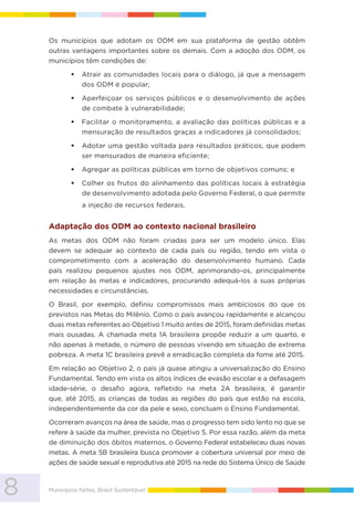 8 Municípios fortes, Brasil Sustentável
Os municípios que adotam os ODM em sua plataforma de gestão obtêm
outras vantagens importantes sobre os demais. Com a adoção dos ODM, os
municípios têm condições de:
Atrair as comunidades locais para o diálogo, já que a mensagem
dos ODM é popular;
Aperfeiçoar os serviços públicos e o desenvolvimento de ações
de combate à vulnerabilidade;
Facilitar o monitoramento, a avaliação das políticas públicas e a
mensuração de resultados graças a indicadores já consolidados;
Adotar uma gestão voltada para resultados práticos, que podem
ser mensurados de maneira eficiente;
Agregar as políticas públicas em torno de objetivos comuns; e
Colher os frutos do alinhamento das políticas locais à estratégia
de desenvolvimento adotada pelo Governo Federal, o que permite
a injeção de recursos federais.
Adaptação dos ODM ao contexto nacional brasileiro
As metas dos ODM não foram criadas para ser um modelo único. Elas
devem se adequar ao contexto de cada país ou região, tendo em vista o
comprometimento com a aceleração do desenvolvimento humano. Cada
país realizou pequenos ajustes nos ODM, aprimorando-os, principalmente
em relação às metas e indicadores, procurando adequá-los a suas próprias
necessidades e circunstâncias.
O Brasil, por exemplo, definiu compromissos mais ambiciosos do que os
previstos nas Metas do Milênio. Como o país avançou rapidamente e alcançou
duas metas referentes ao Objetivo 1 muito antes de 2015, foram definidas metas
mais ousadas. A chamada meta 1A brasileira propõe reduzir a um quarto, e
não apenas à metade, o número de pessoas vivendo em situação de extrema
pobreza. A meta 1C brasileira prevê a erradicação completa da fome até 2015.
Em relação ao Objetivo 2, o país já quase atingiu a universalização do Ensino
Fundamental. Tendo em vista os altos índices de evasão escolar e a defasagem
idade-série, o desafio agora, refletido na meta 2A brasileira, é garantir
que, até 2015, as crianças de todas as regiões do país que estão na escola,
independentemente da cor da pele e sexo, concluam o Ensino Fundamental.
Ocorreram avanços na área de saúde, mas o progresso tem sido lento no que se
refere à saúde da mulher, prevista no Objetivo 5. Por essa razão, além da meta
de diminuição dos óbitos maternos, o Governo Federal estabeleceu duas novas
metas. A meta 5B brasileira busca promover a cobertura universal por meio de
ações de saúde sexual e reprodutiva até 2015 na rede do Sistema Único de Saúde
 