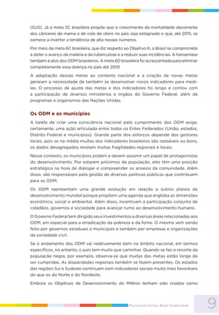 9Municípios fortes, Brasil Sustentável
(SUS). Já a meta 5C brasileira propõe que o crescimento da mortalidade decorrente
dos cânceres de mama e de colo de útero no país seja estagnado e que, até 2015, se
comece a inverter a tendência de alta nesses números.
Por meio da meta 6C brasileira, que diz respeito ao Objetivo 6, o Brasil se compromete
a deter o avanço da malária e da tuberculose e a reduzir suas incidências. A hanseníase
também é alvo dos ODM brasileiros. A meta 6D brasileira foi acrescentada para eliminar
completamente essa doença no país até 2010.
A adaptação dessas metas ao contexto nacional e a criação de novas metas
geraram a necessidade de também se desenvolver novos indicadores para medi-
las. O processo de ajuste das metas e dos indicadores foi longo e contou com
a participação de diversos ministérios e órgãos do Governo Federal, além de
programas e organismos das Nações Unidas.
Os ODM e os municípios
A tarefa de criar uma consciência nacional pelo cumprimento dos ODM exige,
certamente, uma ação articulada entre todos os Entes Federados (União, estados,
Distrito Federal e municípios). Grande parte dos esforços depende dos gestores
locais, pois se na média muitos dos indicadores brasileiros são razoáveis ou bons,
os dados desagregados revelam muitas fragilidades regionais e locais.
Nesse contexto, os municípios podem e devem assumir um papel de protagonistas
do desenvolvimento. Por estarem próximos da população, eles têm uma posição
estratégica na hora de dialogar e compreender os anseios da comunidade. Além
disso, são responsáveis pela gestão de diversas políticas públicas que contribuem
para os ODM.
Os ODM representam uma grande evolução em relação a outros planos de
desenvolvimento mundial porque propõem uma agenda que engloba as dimensões
econômica, social e ambiental. Além disso, incentivam a participação conjunta de
cidadãos, governos e sociedade para avançar rumo ao desenvolvimento humano.
O Governo Federal tem dirigido seus investimentos a diversas áreas relacionadas aos
ODM, em especial para a erradicação da pobreza e da fome. O mesmo vem sendo
feito por governos estaduais e municipais e também por empresas e organizações
da sociedade civil.
Se o andamento dos ODM vai relativamente bem no âmbito nacional, em termos
específicos, no entanto, o país tem muito que caminhar. Quando se faz o recorte da
população negra, por exemplo, observa-se que muitas das metas estão longe de
ser cumpridas. As disparidades regionais também se fazem presentes. Os estados
das regiões Sul e Sudeste continuam com indicadores sociais muito mais favoráveis
do que os do Norte e do Nordeste.
Embora os Objetivos de Desenvolvimento do Milênio tenham sido criados como
 